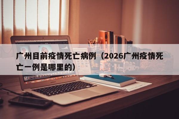 广州目前疫情死亡病例（2026广州疫情死亡一例是哪里的）-图1