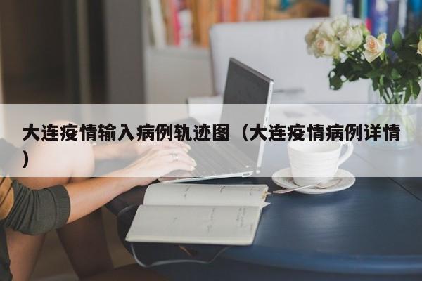 大连疫情输入病例轨迹图（大连疫情病例详情）-图1