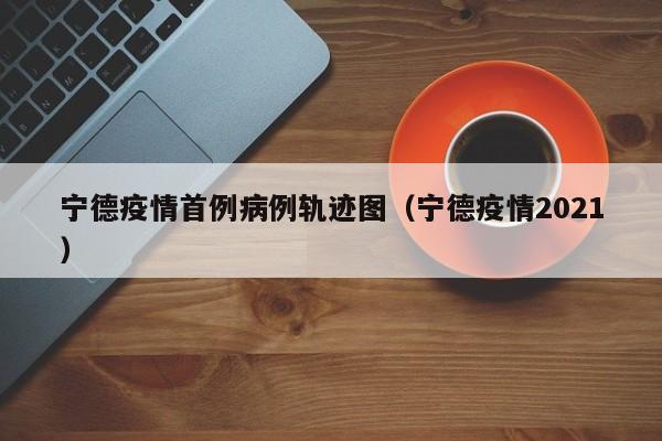 宁德疫情首例病例轨迹图（宁德疫情2021）-图1