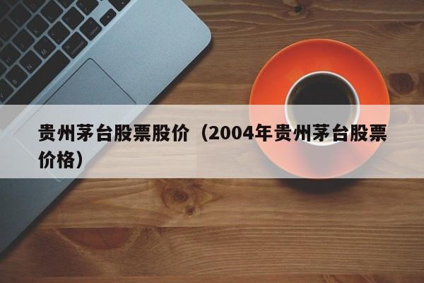 贵州茅台股票股价（2004年贵州茅台股票价格）-图1