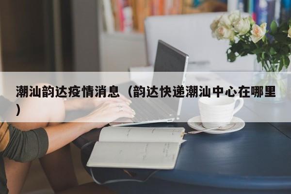 潮汕韵达疫情消息(韵达快递潮汕中心在哪里)-图1 潮汕韵达疫情消息(韵达快递潮汕中心在哪里)-图1