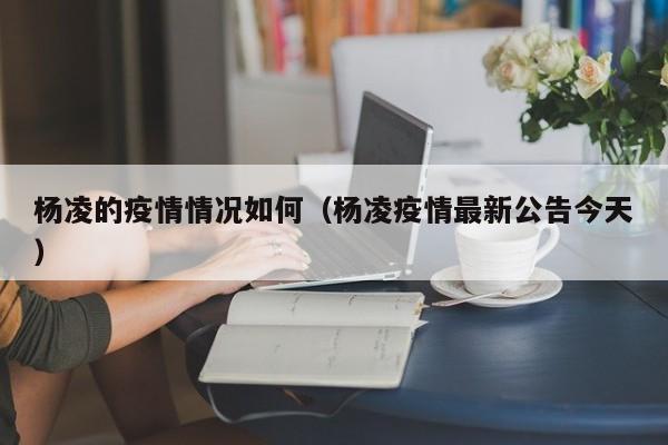 杨凌的疫情情况如何（杨凌疫情最新公告今天）-图1