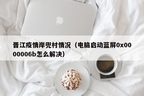 晋江疫情岸兜村情况（电脑启动蓝屏0x0000006b怎么解决）-图1